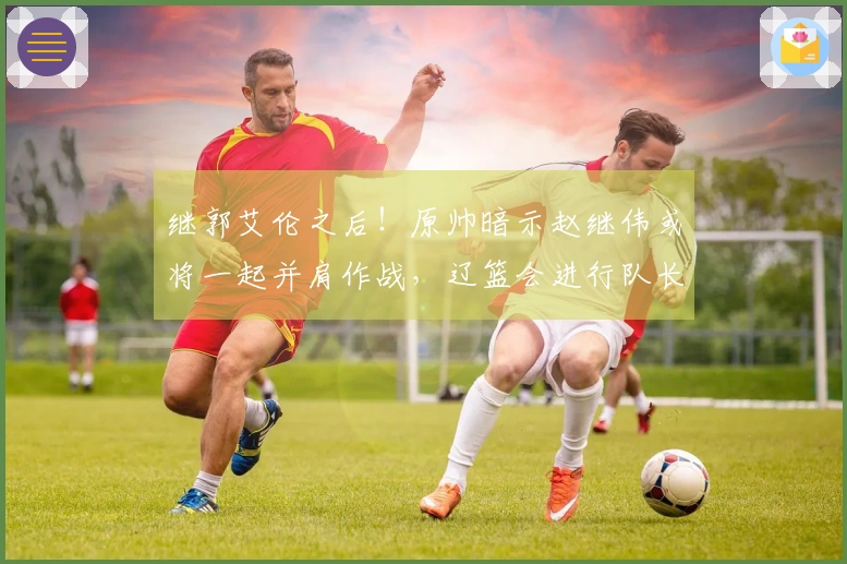 继郭艾伦之后!原帅暗示赵继伟或将一起并肩作战,辽篮会进行队长交易吗