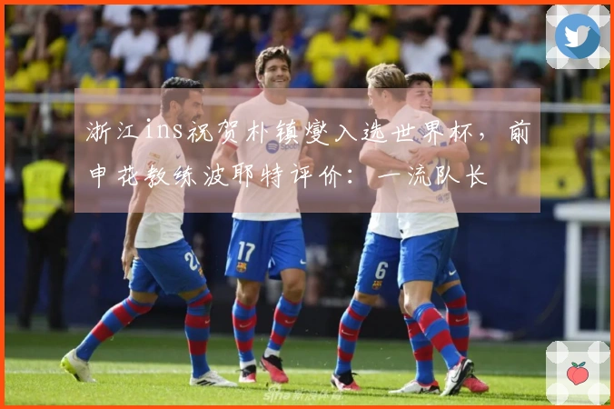 浙江ins祝贺朴镇燮入选世界杯，前申花教练波耶特评价：一流队长