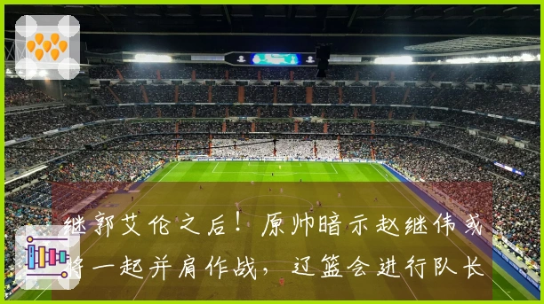 继郭艾伦之后！原帅暗示赵继伟或将一起并肩作战，辽篮会进行队长交易吗