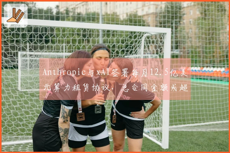Anthropic与xAI签署每月12.5亿美元算力租赁协议，总合同金额或超过400亿美元
