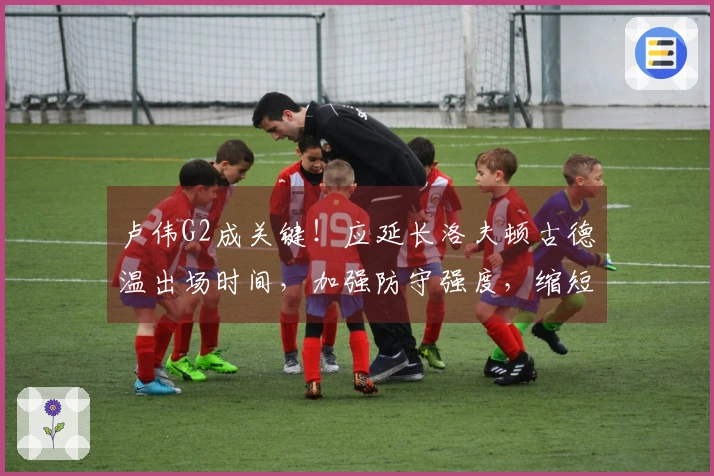 卢伟G2成关键！应延长洛夫顿古德温出场时间，加强防守强度，缩短替补轮换